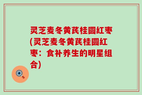 灵芝麦冬黄芪桂圆红枣(灵芝麦冬黄芪桂圆红枣：食补养生的明星组合)