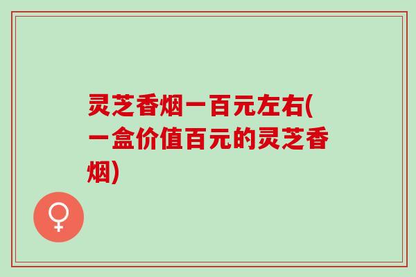 灵芝香烟一百元左右(一盒价值百元的灵芝香烟)