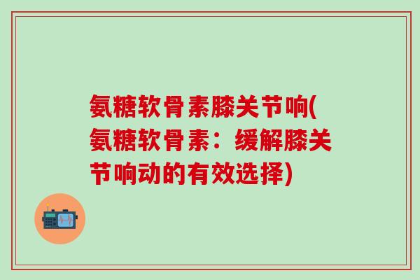 氨糖软骨素膝关节响(氨糖软骨素：缓解膝关节响动的有效选择)