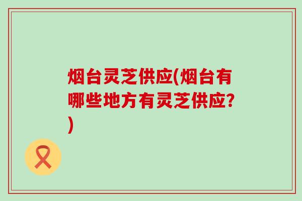 烟台灵芝供应(烟台有哪些地方有灵芝供应？)