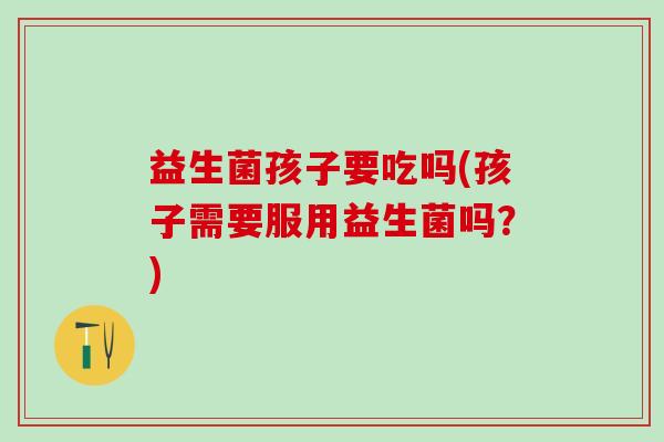 益生菌孩子要吃吗(孩子需要服用益生菌吗？)