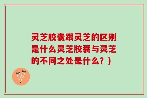 灵芝胶囊跟灵芝的区别是什么灵芝胶囊与灵芝的不同之处是什么？)