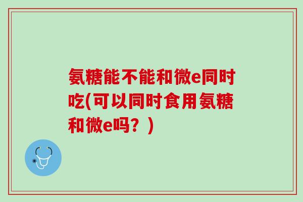 氨糖能不能和微e同时吃(可以同时食用氨糖和微e吗？)
