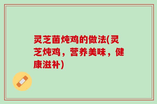 灵芝菌炖鸡的做法(灵芝炖鸡，营养美味，健康滋补)