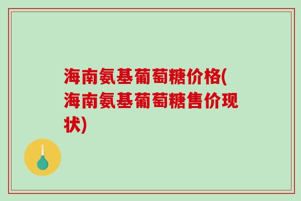 海南氨基葡萄糖价格(海南氨基葡萄糖售价现状)