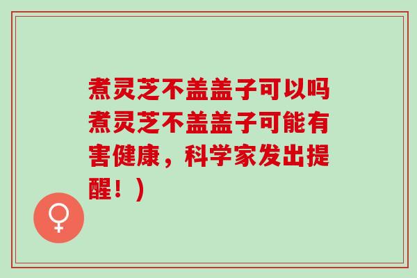 煮灵芝不盖盖子可以吗煮灵芝不盖盖子可能有害健康，科学家发出提醒！)