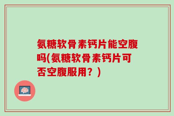 氨糖软骨素钙片能空腹吗(氨糖软骨素钙片可否空腹服用？)