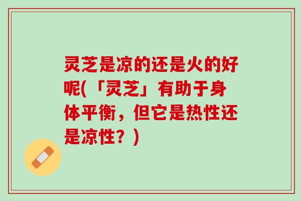 灵芝是凉的还是火的好呢(「灵芝」有助于身体平衡，但它是热性还是凉性？)