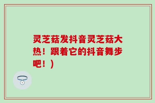 灵芝菇发抖音灵芝菇大热！跟着它的抖音舞步吧！)