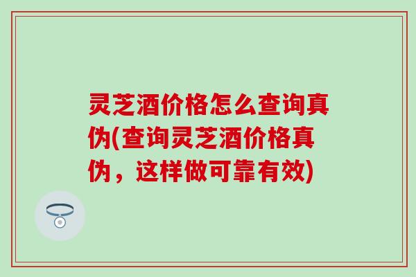 灵芝酒价格怎么查询真伪(查询灵芝酒价格真伪，这样做可靠有效)