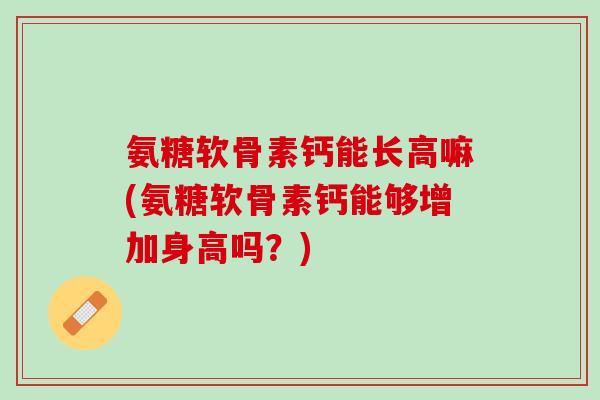 氨糖软骨素钙能长高嘛(氨糖软骨素钙能够增加身高吗？)