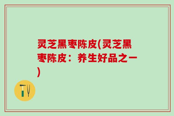 灵芝黑枣陈皮(灵芝黑枣陈皮：养生好品之一)