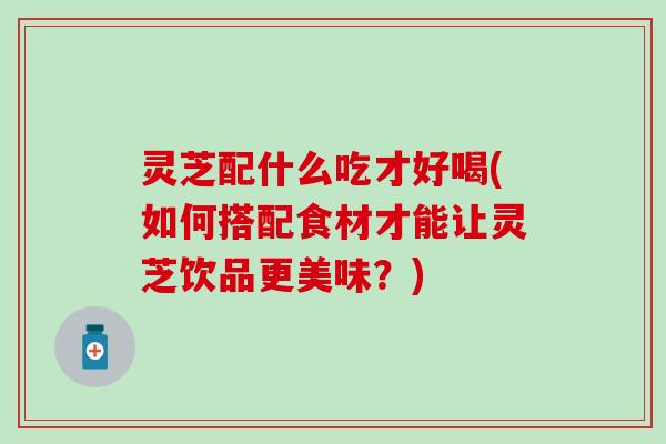 灵芝配什么吃才好喝(如何搭配食材才能让灵芝饮品更美味？)