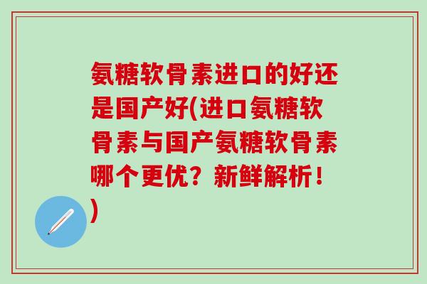 氨糖软骨素进口的好还是国产好(进口氨糖软骨素与国产氨糖软骨素哪个更优？新鲜解析！)
