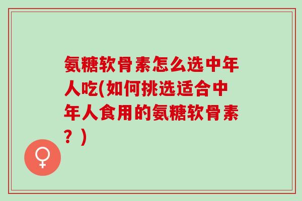 氨糖软骨素怎么选中年人吃(如何挑选适合中年人食用的氨糖软骨素？)