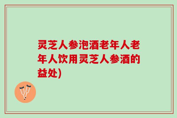 灵芝人参泡酒老年人老年人饮用灵芝人参酒的益处)
