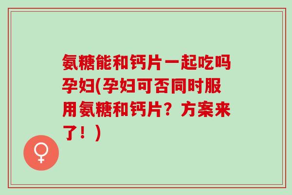 氨糖能和钙片一起吃吗孕妇(孕妇可否同时服用氨糖和钙片？方案来了！)