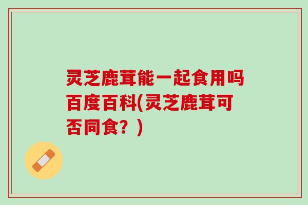 灵芝鹿茸能一起食用吗百度百科(灵芝鹿茸可否同食？)