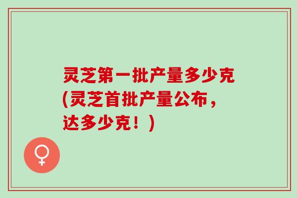 灵芝第一批产量多少克(灵芝首批产量公布，达多少克！)