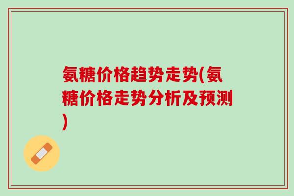 氨糖价格趋势走势(氨糖价格走势分析及预测)