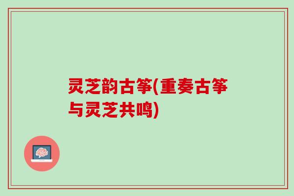 灵芝韵古筝(重奏古筝与灵芝共鸣)