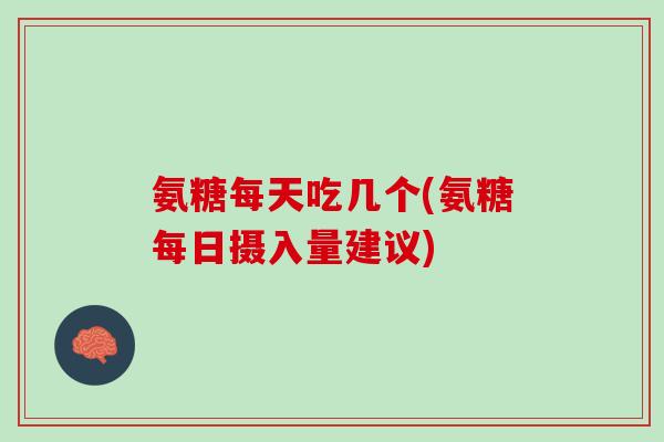 氨糖每天吃几个(氨糖每日摄入量建议)