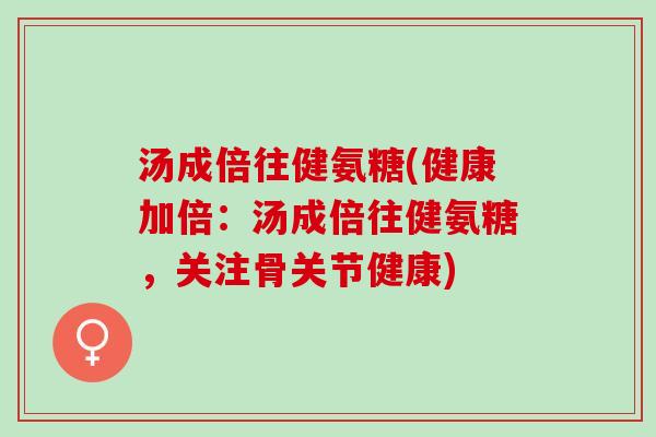 汤成倍往健氨糖(健康加倍：汤成倍往健氨糖，关注骨关节健康)