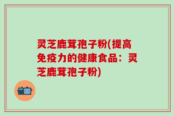 灵芝鹿茸孢子粉(提高免疫力的健康食品：灵芝鹿茸孢子粉)