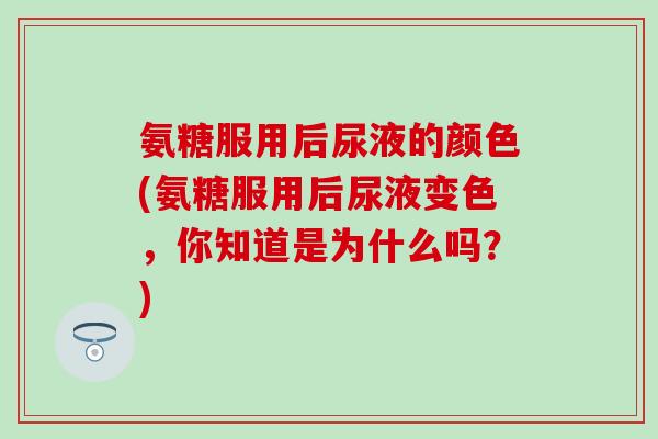 氨糖服用后尿液的颜色(氨糖服用后尿液变色，你知道是为什么吗？)