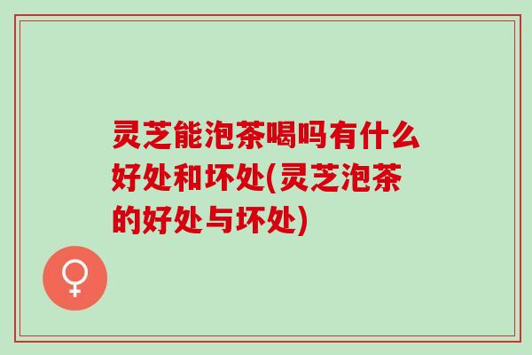 灵芝能泡茶喝吗有什么好处和坏处(灵芝泡茶的好处与坏处)