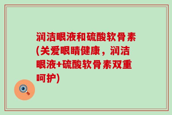 润洁眼液和硫酸软骨素(关爱眼睛健康,润洁眼液+硫酸软骨素双重呵护) 润洁眼液和硫酸软骨素(关爱眼睛健康,润洁眼液+硫酸软骨素双重呵护)