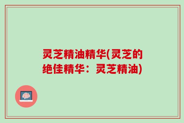 灵芝精油精华(灵芝的绝佳精华：灵芝精油)