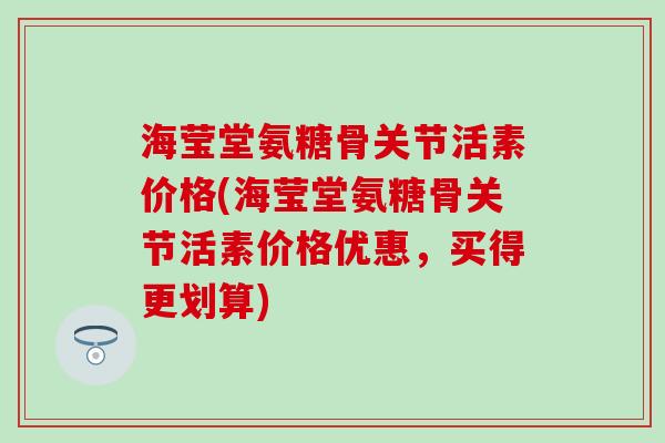 海莹堂氨糖骨关节活素价格(海莹堂氨糖骨关节活素价格优惠，买得更划算)