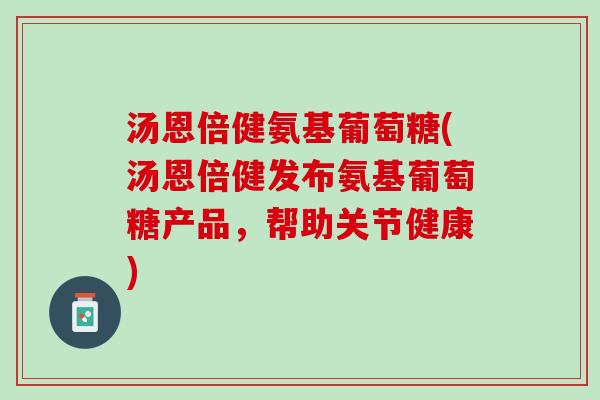 汤恩倍健氨基葡萄糖(汤恩倍健发布氨基葡萄糖产品，帮助关节健康)