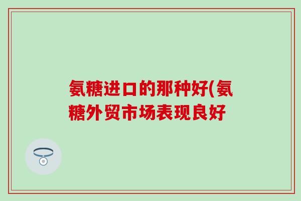 氨糖进口的那种好(氨糖外贸市场表现良好