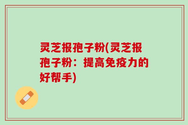 灵芝报孢子粉(灵芝报孢子粉：提高免疫力的好帮手)