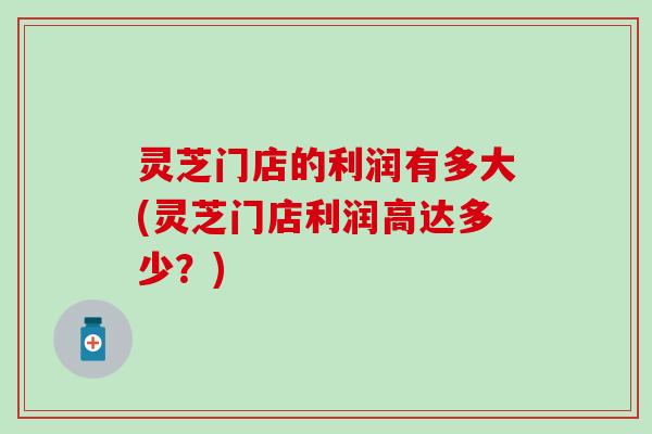灵芝门店的利润有多大(灵芝门店利润高达多少？)