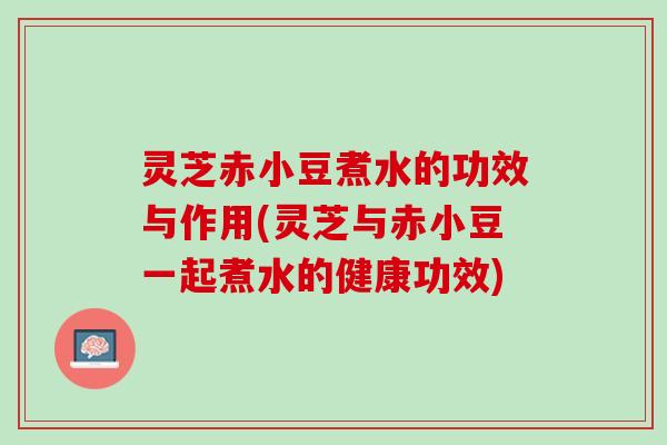 灵芝赤小豆煮水的功效与作用(灵芝与赤小豆一起煮水的健康功效)