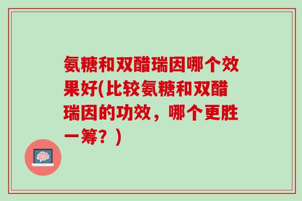 氨糖和双醋瑞因哪个效果好(比较氨糖和双醋瑞因的功效，哪个更胜一筹？)