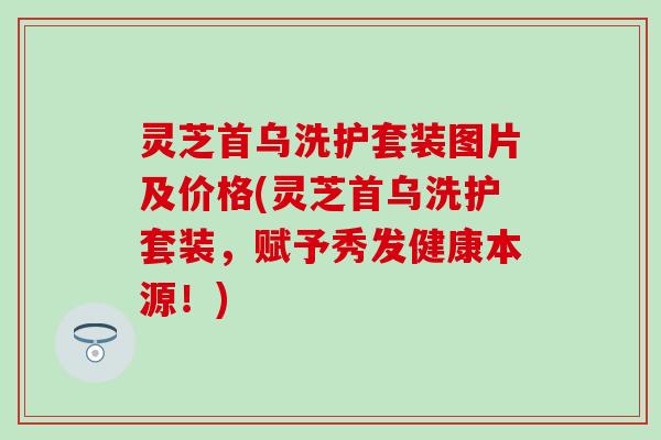 灵芝首乌洗护套装图片及价格(灵芝首乌洗护套装，赋予秀发健康本源！)