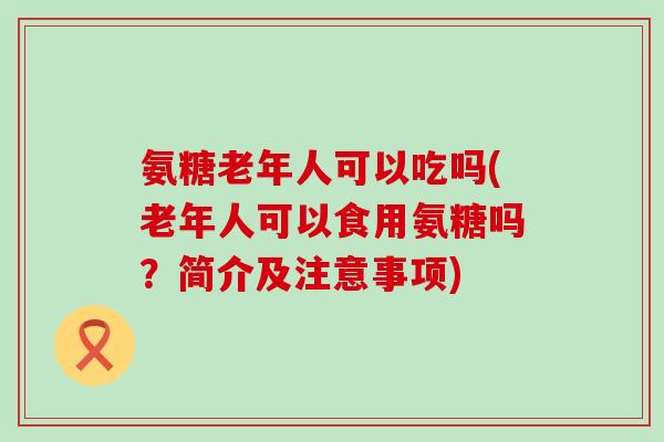 氨糖老年人可以吃吗(老年人可以食用氨糖吗？简介及注意事项)