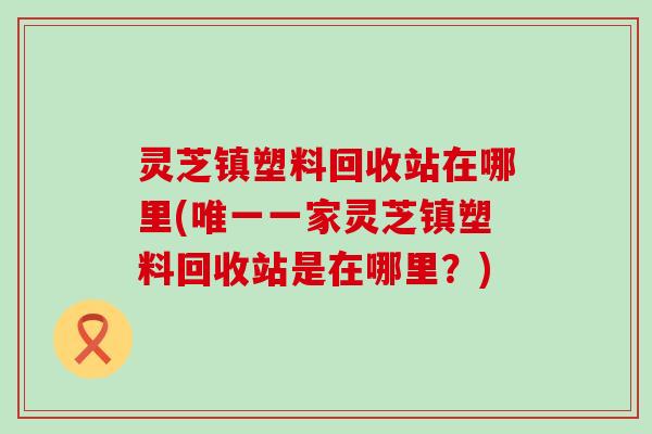 灵芝镇塑料回收站在哪里(唯一一家灵芝镇塑料回收站是在哪里？)