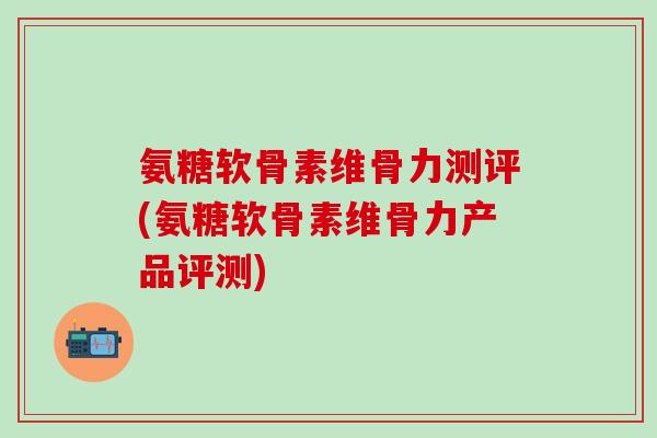 氨糖软骨素维骨力测评(氨糖软骨素维骨力产品评测)