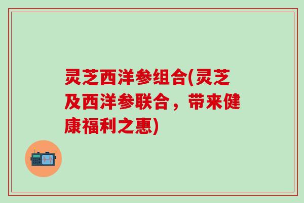 灵芝西洋参组合(灵芝及西洋参联合，带来健康福利之惠)