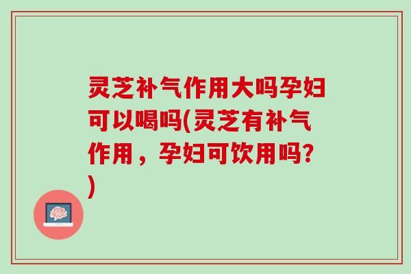 灵芝补气作用大吗孕妇可以喝吗(灵芝有补气作用，孕妇可饮用吗？)