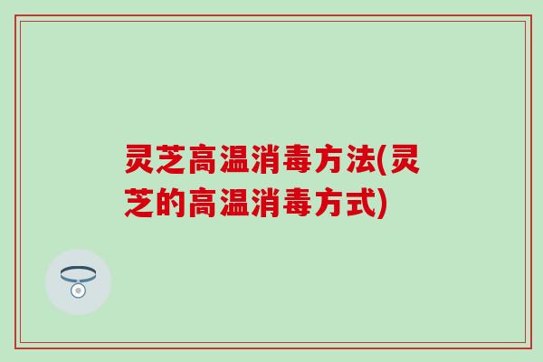 灵芝高温消毒方法(灵芝的高温消毒方式)