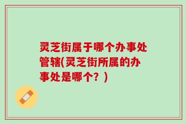 灵芝街属于哪个办事处管辖(灵芝街所属的办事处是哪个？)