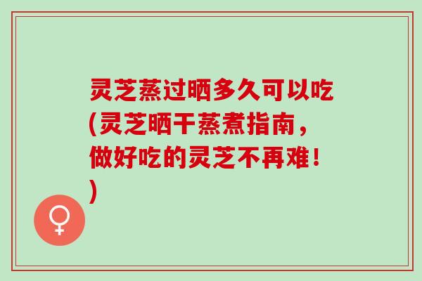灵芝蒸过晒多久可以吃(灵芝晒干蒸煮指南，做好吃的灵芝不再难！)