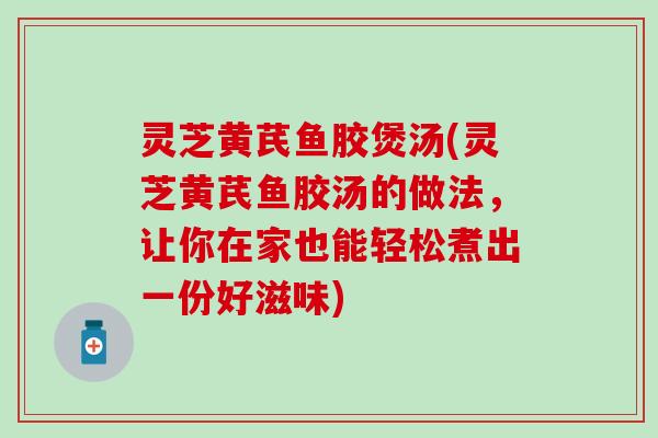 灵芝黄芪鱼胶煲汤(灵芝黄芪鱼胶汤的做法，让你在家也能轻松煮出一份好滋味)