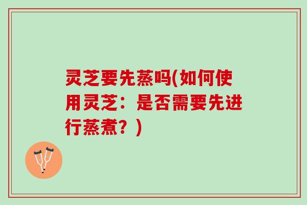 灵芝要先蒸吗(如何使用灵芝：是否需要先进行蒸煮？)